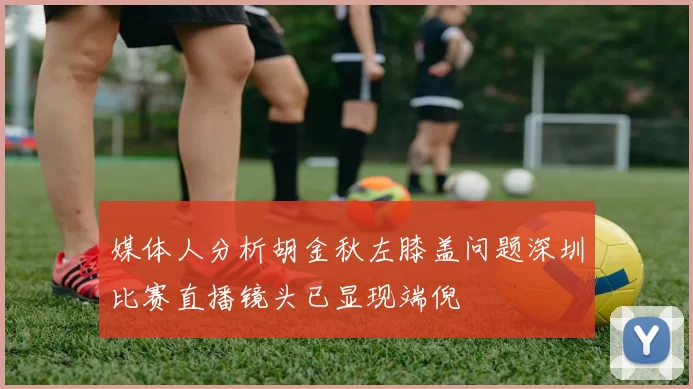 媒体人分析胡金秋左膝盖问题深圳比赛直播镜头已显现端倪
