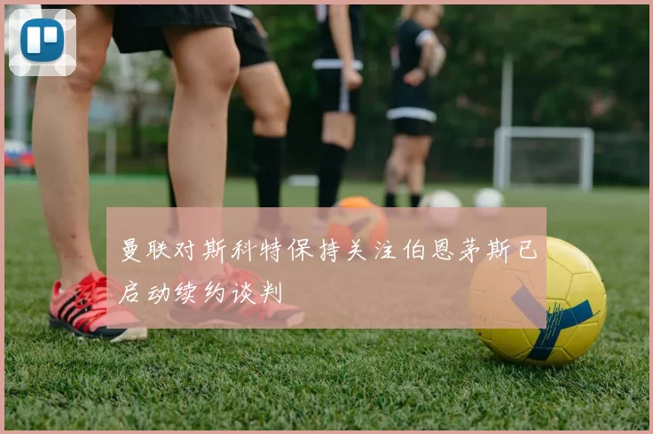 曼联对斯科特保持关注伯恩茅斯已启动续约谈判