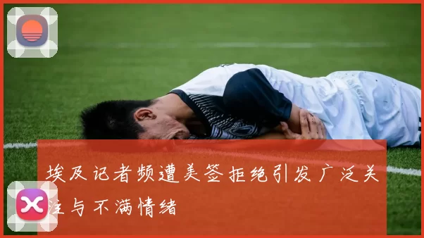 埃及记者频遭美签拒绝引发广泛关注与不满情绪