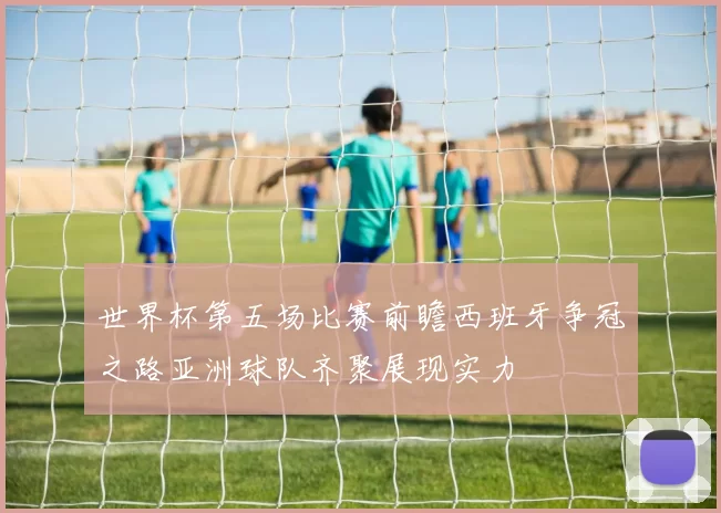 世界杯第五场比赛前瞻西班牙争冠之路亚洲球队齐聚展现实力