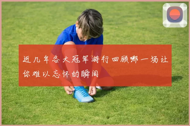 近几年各大冠军游行回顾哪一场让你难以忘怀的瞬间