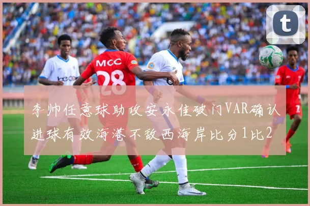 李帅任意球助攻安永佳破门VAR确认进球有效海港不敌西海岸比分1比2