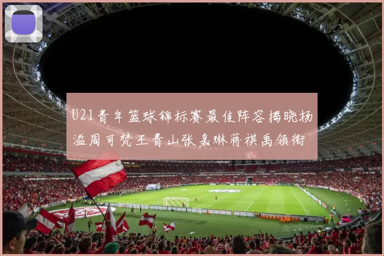 U21青年篮球锦标赛最佳阵容揭晓杨溢周可梵王青山张嘉琳蒋祺禹领衔出战