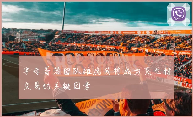 字母哥若留队雄鹿或将成为莫兰特交易的关键因素