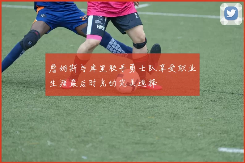 詹姆斯与库里联手勇士队享受职业生涯最后时光的完美选择