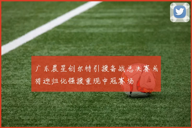 广东晨星创尔特引援备战总决赛或将迎归化强援重现中冠赛场