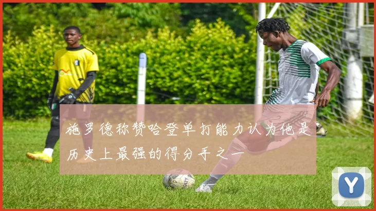 施罗德称赞哈登单打能力认为他是历史上最强的得分手之一