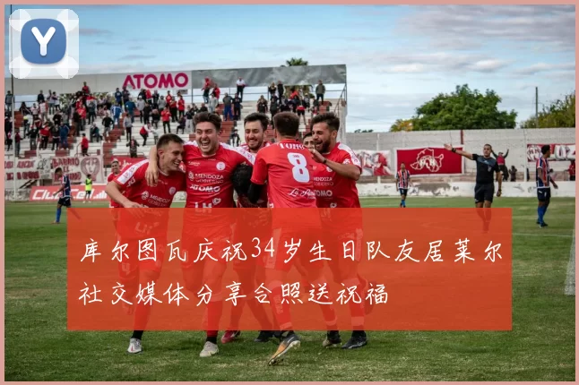 库尔图瓦庆祝34岁生日队友居莱尔社交媒体分享合照送祝福