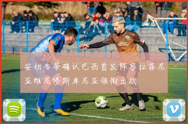 安切洛蒂确认巴西首发阵容拉菲尼亚维尼修斯库尼亚领衔出战