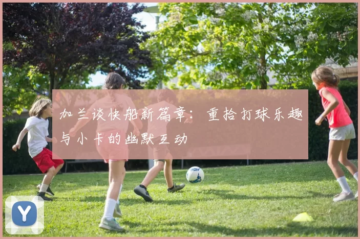 加兰谈快船新篇章：重拾打球乐趣与小卡的幽默互动