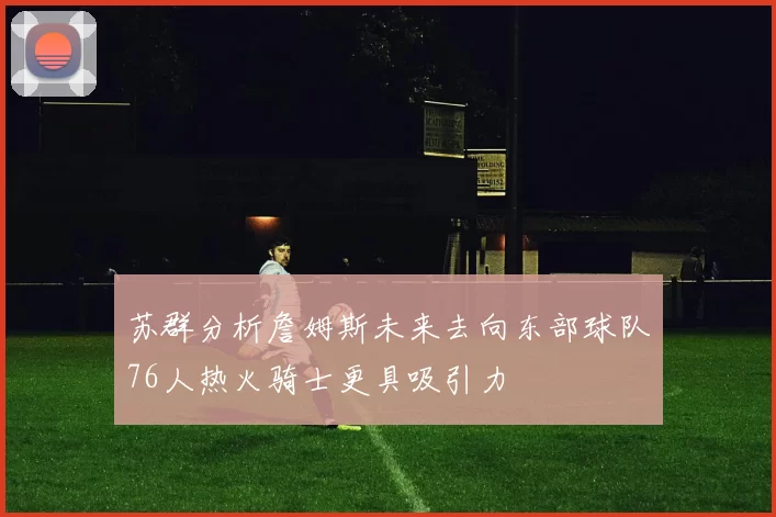苏群分析詹姆斯未来去向东部球队76人热火骑士更具吸引力