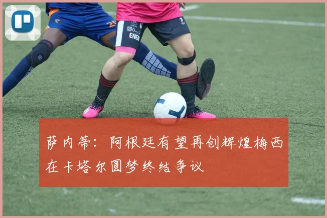 萨内蒂：阿根廷有望再创辉煌梅西在卡塔尔圆梦终结争议