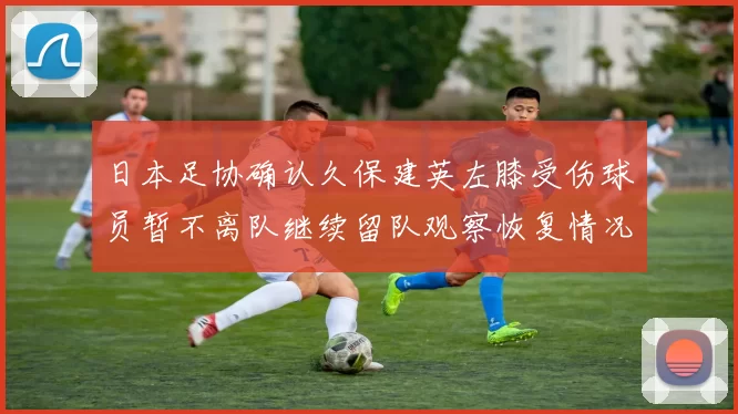 日本足协确认久保建英左膝受伤球员暂不离队继续留队观察恢复情况