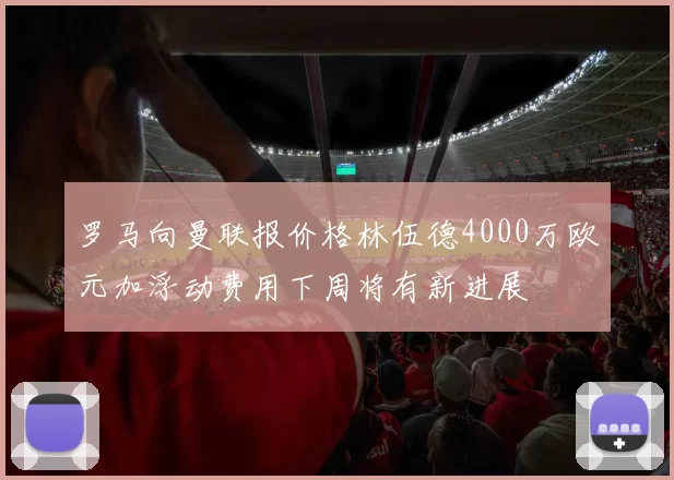 罗马向曼联报价格林伍德4000万欧元加浮动费用下周将有新进展