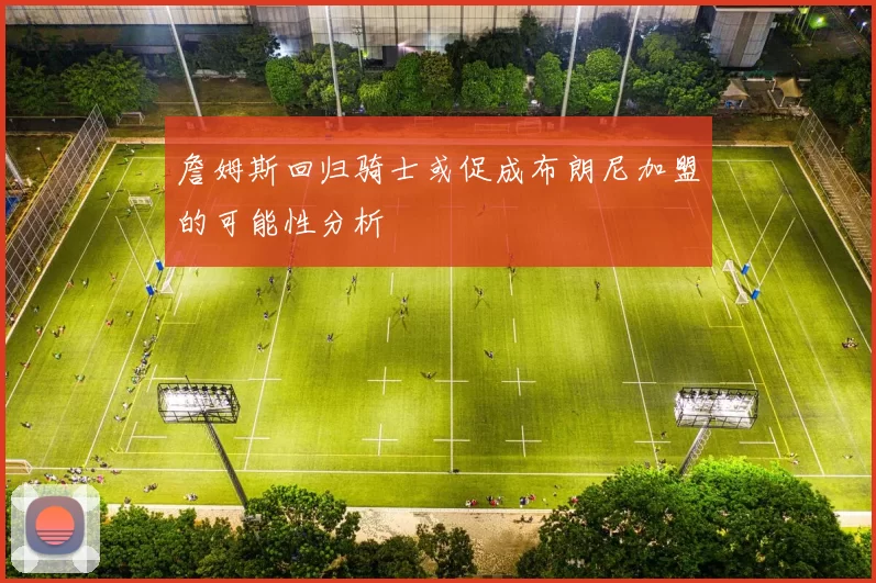 詹姆斯回归骑士或促成布朗尼加盟的可能性分析
