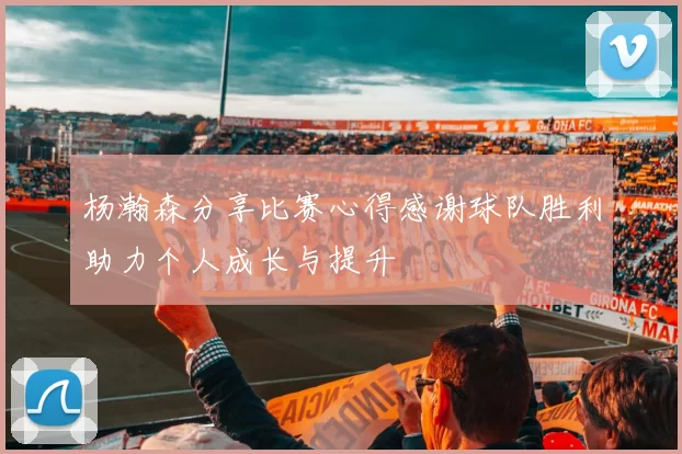 杨瀚森分享比赛心得感谢球队胜利助力个人成长与提升