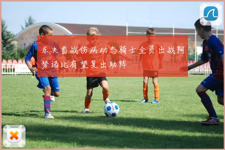 东决首战伤病动态骑士全员出战阿努诺比有望复出助阵