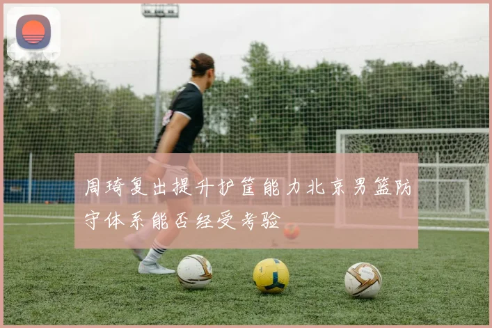 周琦复出提升护筐能力北京男篮防守体系能否经受考验