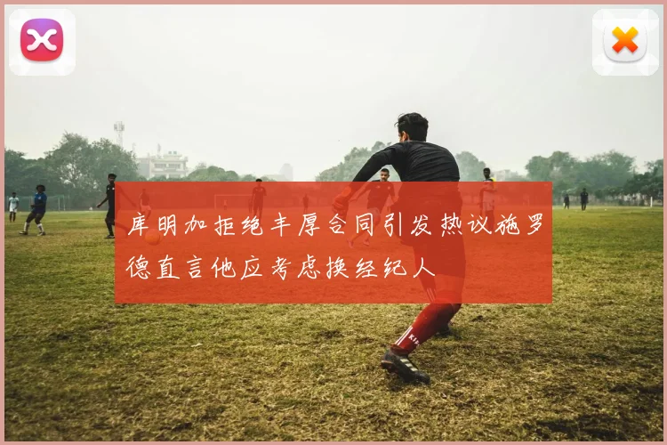 库明加拒绝丰厚合同引发热议施罗德直言他应考虑换经纪人